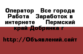 Оператор - Все города Работа » Заработок в интернете   . Пермский край,Добрянка г.